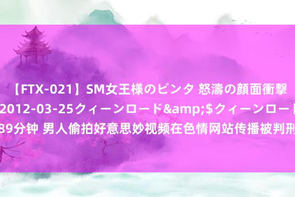 【FTX-021】SM女王様のビンタ 怒濤の顔面衝撃3時間</a>2012-03-25クィーンロード&$クィーンロード189分钟 男人偷拍好意思妙视频在色情网站传播被判刑  讼师：涉侮辱罪、传播淫污物品罪