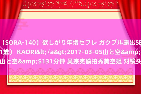 【SORA-140】欲しがり年増セフレ ガクブル露出SEX かおりサン（41歳） KAORI</a>2017-03-05山と空&$131分钟 吴宗宪偷拍秀美空姐 对镜头应许大笑(图)