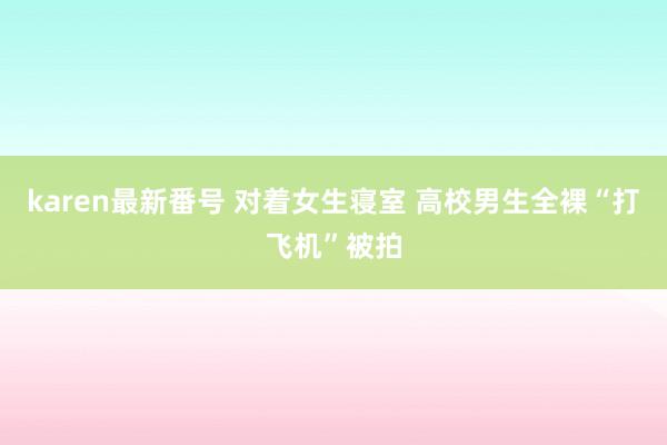 karen最新番号 对着女生寝室 高校男生全裸“打飞机”被拍