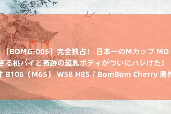 【BOMG-005】完全独占！ 日本一のMカップ MOMO！ 限界突破！ 敏感すぎる桃パイと奇跡の超乳ボディがついにハジけた！ 19才 B106（M65） W58 H85 / BomBom Cherry 黑外传公司能成为国产R星吗