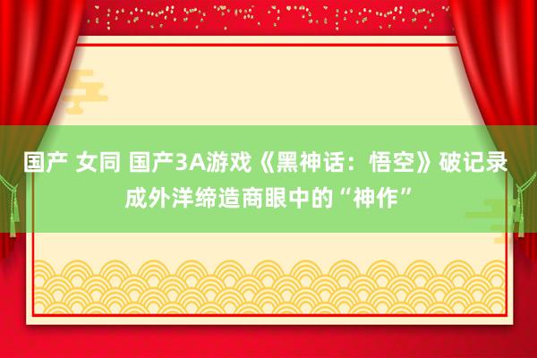 国产 女同 国产3A游戏《黑神话：悟空》破记录 成外洋缔造商眼中的“神作”