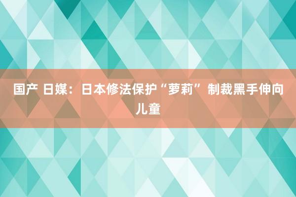 国产 日媒：日本修法保护“萝莉” 制裁黑手伸向儿童