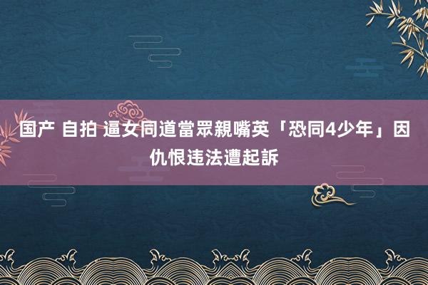 国产 自拍 逼女同道當眾親嘴　英「恐同4少年」因仇恨违法遭起訴