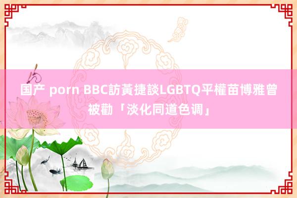 国产 porn BBC訪黃捷談LGBTQ平權　苗博雅曾被勸「淡化同道色调」