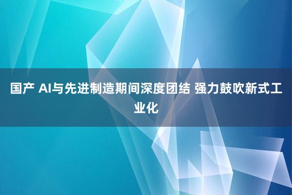 国产 AI与先进制造期间深度团结 强力鼓吹新式工业化