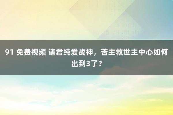 91 免费视频 诸君纯爱战神，苦主救世主中心如何出到3了？