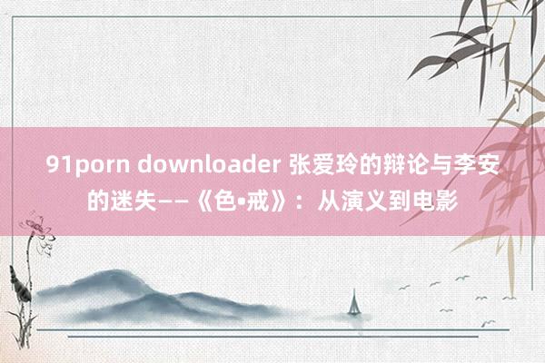 91porn downloader 张爱玲的辩论与李安的迷失――《色•戒》：从演义到电影