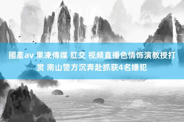 國產av 果凍傳媒 肛交 视频直播色情饰演教授打赏 南山警方沉奔赴抓获4名嫌犯