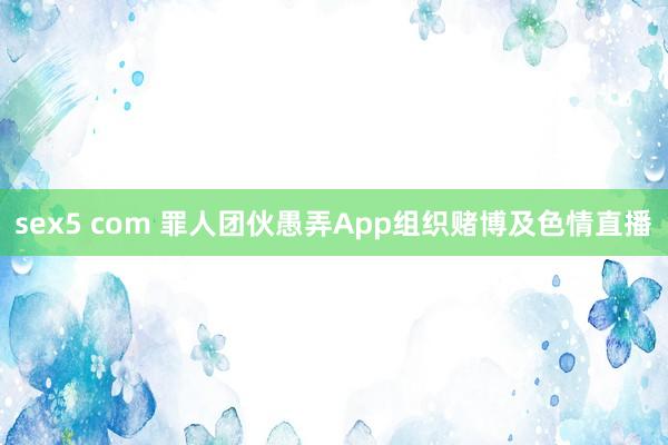 sex5 com 罪人团伙愚弄App组织赌博及色情直播