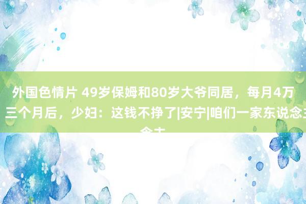 外国色情片 49岁保姆和80岁大爷同居，每月4万，三个月后，少妇：这钱不挣了|安宁|咱们一家东说念主