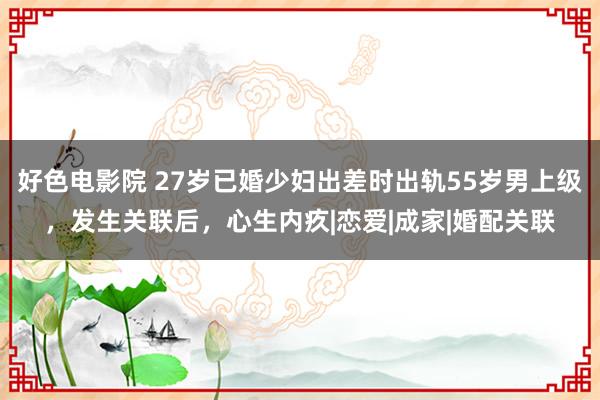 好色电影院 27岁已婚少妇出差时出轨55岁男上级，发生关联后，心生内疚|恋爱|成家|婚配关联