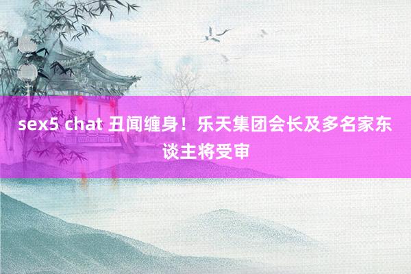 sex5 chat 丑闻缠身！乐天集团会长及多名家东谈主将受审