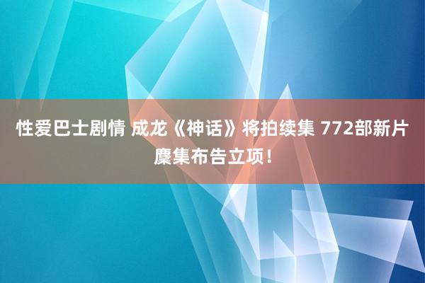 性爱巴士剧情 成龙《神话》将拍续集 772部新片麇集布告立项！