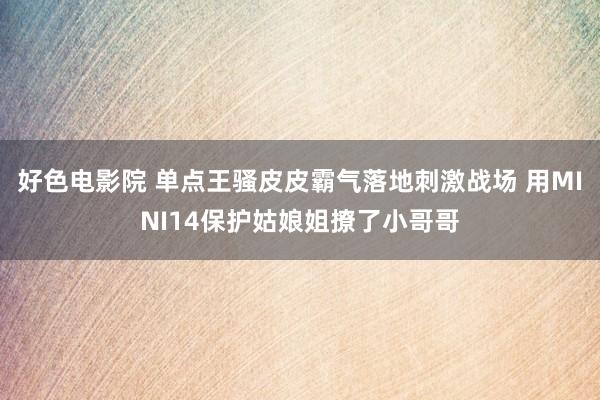 好色电影院 单点王骚皮皮霸气落地刺激战场 用MINI14保护姑娘姐撩了小哥哥