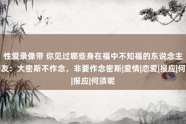 性爱录像带 你见过哪些身在福中不知福的东说念主？网友：大密斯不作念，非要作念密斯|爱情|恋爱|报应|何须呢