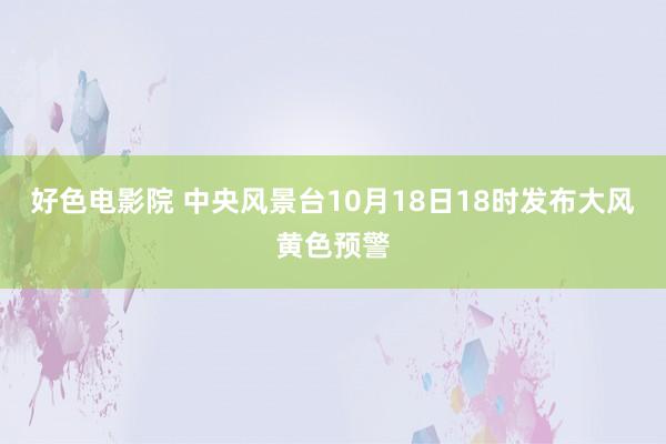 好色电影院 中央风景台10月18日18时发布大风黄色预警