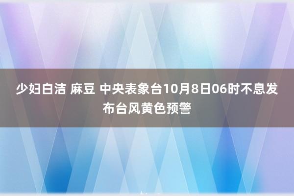 少妇白洁 麻豆 中央表象台10月8日06时不息发布台风黄色预警