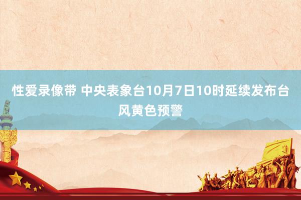 性爱录像带 中央表象台10月7日10时延续发布台风黄色预警