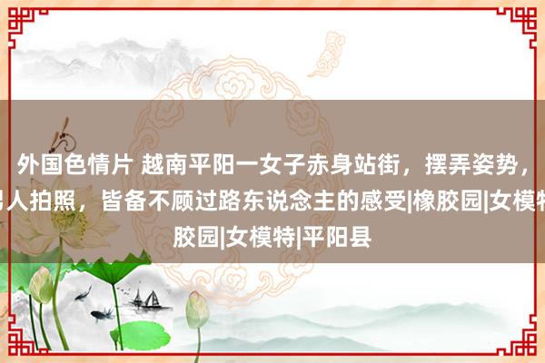 外国色情片 越南平阳一女子赤身站街，摆弄姿势，供一群男人拍照，皆备不顾过路东说念主的感受|橡胶园|女模特|平阳县