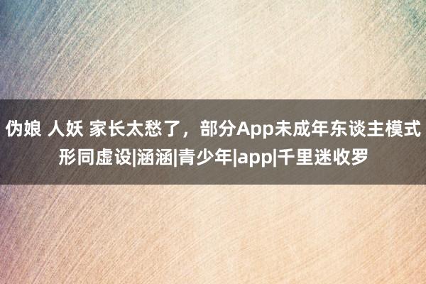 伪娘 人妖 家长太愁了，部分App未成年东谈主模式形同虚设|涵涵|青少年|app|千里迷收罗