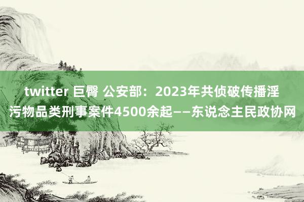 twitter 巨臀 公安部：2023年共侦破传播淫污物品类刑事案件4500余起——东说念主民政协网