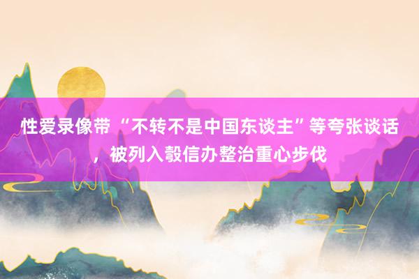 性爱录像带 “不转不是中国东谈主”等夸张谈话，被列入彀信办整治重心步伐