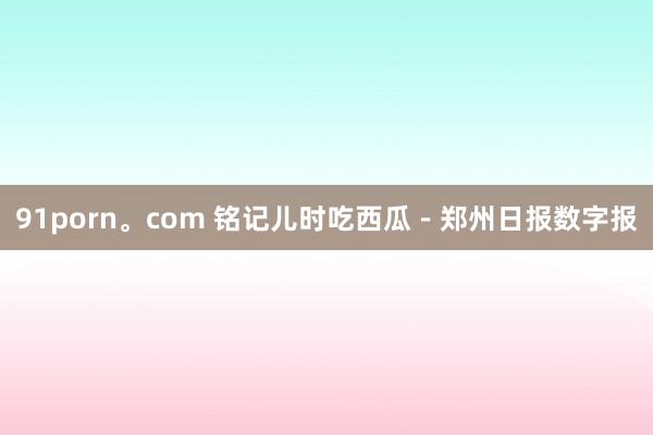 91porn。com 铭记儿时吃西瓜－郑州日报数字报