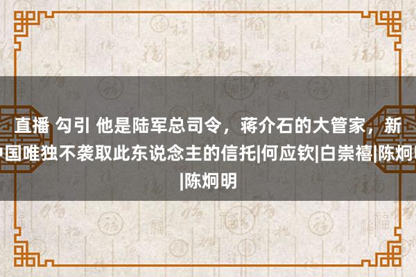 直播 勾引 他是陆军总司令，蒋介石的大管家，新中国唯独不袭取此东说念主的信托|何应钦|白崇禧|陈炯明