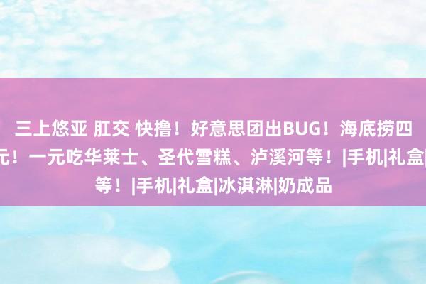 三上悠亚 肛交 快撸！好意思团出BUG！海底捞四东谈主餐199元！一元吃华莱士、圣代雪糕、泸溪河等！|手机|礼盒|冰淇淋|奶成品