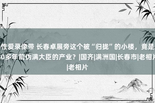 性爱录像带 长春卓展旁这个被“归拢”的小楼，竟是80多年前伪满大臣的产业？|国齐|满洲国|长春市|老相片