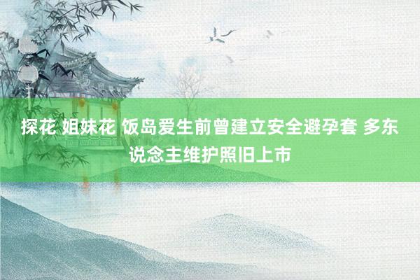 探花 姐妹花 饭岛爱生前曾建立安全避孕套 多东说念主维护照旧上市