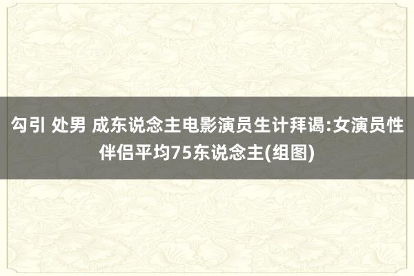 勾引 处男 成东说念主电影演员生计拜谒:女演员性伴侣平均75东说念主(组图)