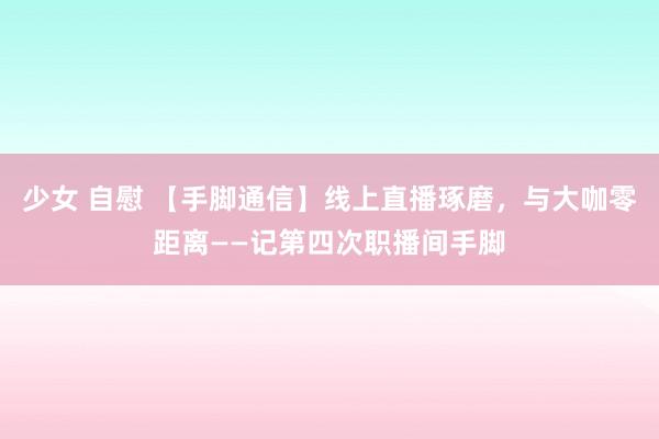 少女 自慰 【手脚通信】线上直播琢磨，与大咖零距离——记第四次职播间手脚