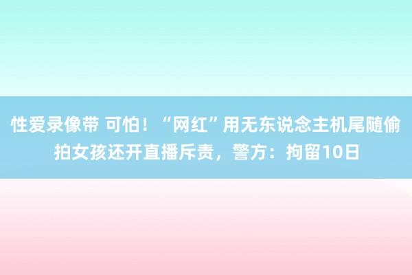 性爱录像带 可怕！“网红”用无东说念主机尾随偷拍女孩还开直播斥责，警方：拘留10日