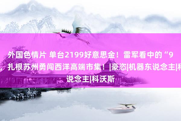 外国色情片 单台2199好意思金！雷军看中的“90后”，扎根苏州勇闯西洋高端市集！|豪恣|机器东说念主|科沃斯