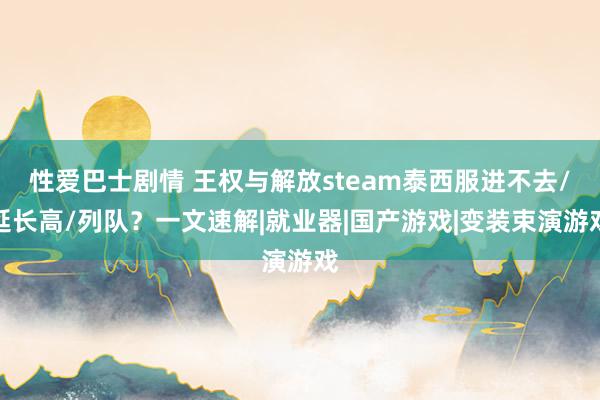 性爱巴士剧情 王权与解放steam泰西服进不去/延长高/列队？一文速解|就业器|国产游戏|变装束演游戏