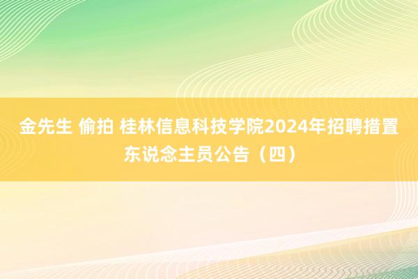 金先生 偷拍 桂林信息科技学院2024年招聘措置东说念主员公告（四）