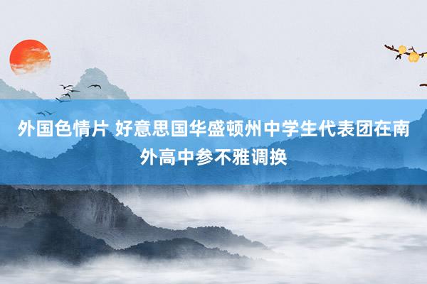 外国色情片 好意思国华盛顿州中学生代表团在南外高中参不雅调换