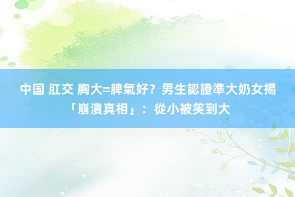 中国 肛交 胸大=脾氣好？男生認證準　大奶女揭「崩潰真相」：從小被笑到大