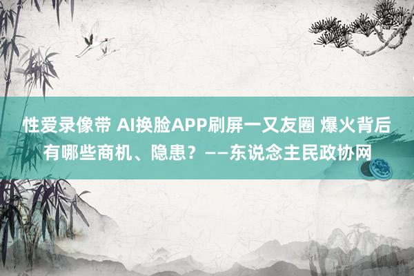 性爱录像带 AI换脸APP刷屏一又友圈 爆火背后有哪些商机、隐患？——东说念主民政协网