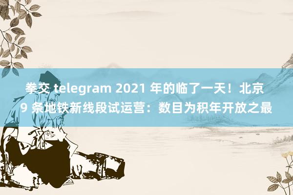 拳交 telegram 2021 年的临了一天！北京 9 条地铁新线段试运营：数目为积年开放之最