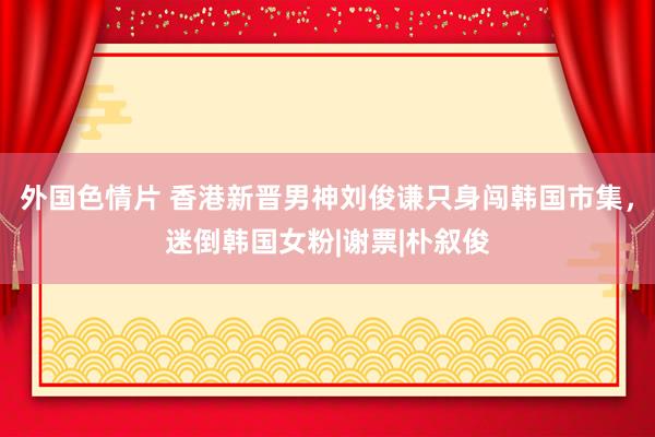 外国色情片 香港新晋男神刘俊谦只身闯韩国市集，迷倒韩国女粉|谢票|朴叙俊