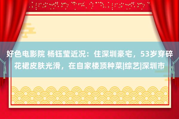 好色电影院 杨钰莹近况：住深圳豪宅，53岁穿碎花裙皮肤光滑，在自家楼顶种菜|综艺|深圳市