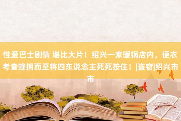 性爱巴士剧情 堪比大片！绍兴一家暖锅店内，便衣考查蜂拥而至将四东说念主死死按住！|盗窃|绍兴市