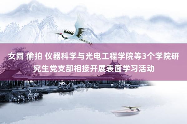 女同 偷拍 仪器科学与光电工程学院等3个学院研究生党支部相接开展表面学习活动