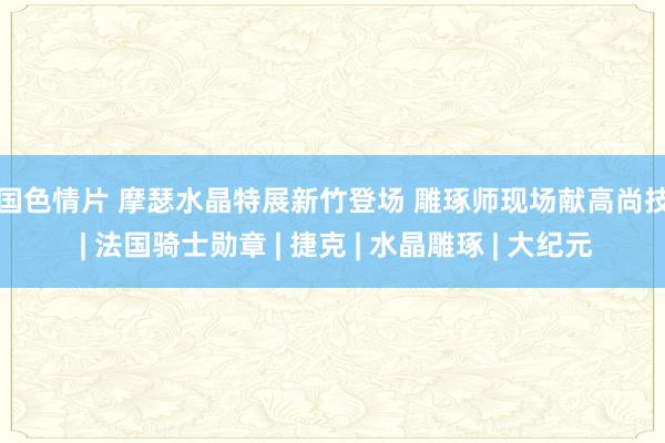 外国色情片 摩瑟水晶特展新竹登场 雕琢师现场献高尚技艺 | 法国骑士勋章 | 捷克 | 水晶雕琢 | 大纪元