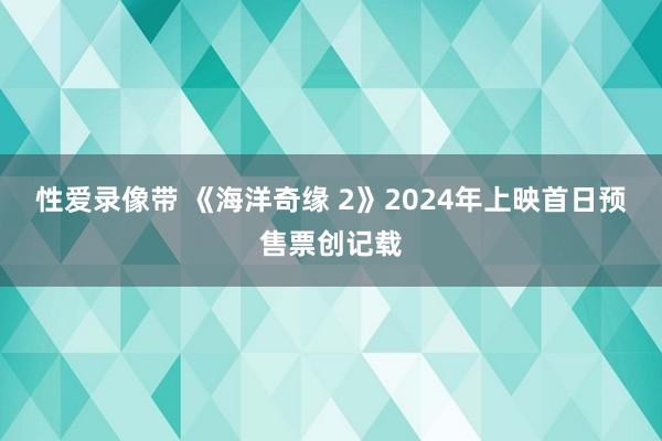 性爱录像带 《海洋奇缘 2》2024年上映首日预售票创记载