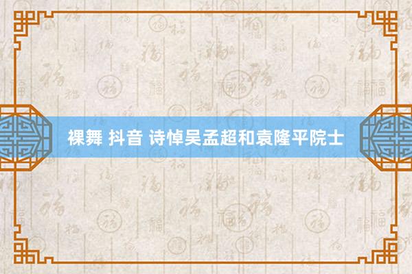 裸舞 抖音 诗悼吴孟超和袁隆平院士