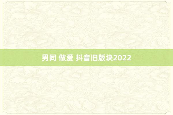 男同 做爱 抖音旧版块2022