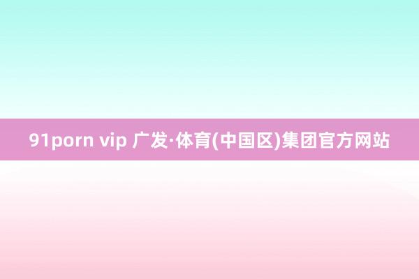 91porn vip 广发·体育(中国区)集团官方网站